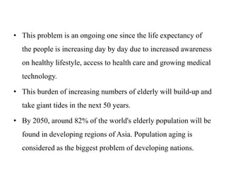 • This problem is an ongoing one since the life expectancy of
the people is increasing day by day due to increased awareness
on healthy lifestyle, access to health care and growing medical
technology.
• This burden of increasing numbers of elderly will build-up and
take giant tides in the next 50 years.
• By 2050, around 82% of the world's elderly population will be
found in developing regions of Asia. Population aging is
considered as the biggest problem of developing nations.
 