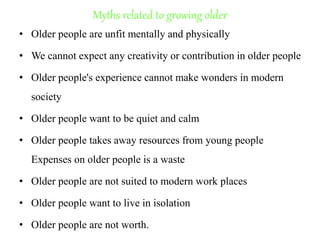 Myths related to growing older
• Older people are unfit mentally and physically
• We cannot expect any creativity or contribution in older people
• Older people's experience cannot make wonders in modern
society
• Older people want to be quiet and calm
• Older people takes away resources from young people
Expenses on older people is a waste
• Older people are not suited to modern work places
• Older people want to live in isolation
• Older people are not worth.
 