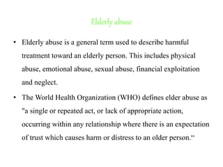 Elderly abuse
• Elderly abuse is a general term used to describe harmful
treatment toward an elderly person. This includes physical
abuse, emotional abuse, sexual abuse, financial exploitation
and neglect.
• The World Health Organization (WHO) defines elder abuse as
"a single or repeated act, or lack of appropriate action,
occurring within any relationship where there is an expectation
of trust which causes harm or distress to an older person.“
 