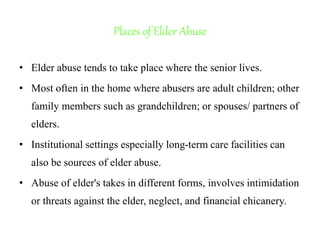 Places of Elder Abuse
• Elder abuse tends to take place where the senior lives.
• Most often in the home where abusers are adult children; other
family members such as grandchildren; or spouses/ partners of
elders.
• Institutional settings especially long-term care facilities can
also be sources of elder abuse.
• Abuse of elder's takes in different forms, involves intimidation
or threats against the elder, neglect, and financial chicanery.
 