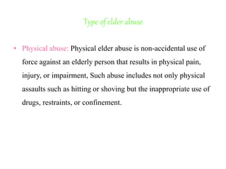 Type of elder abuse
• Physical abuse: Physical elder abuse is non-accidental use of
force against an elderly person that results in physical pain,
injury, or impairment, Such abuse includes not only physical
assaults such as hitting or shoving but the inappropriate use of
drugs, restraints, or confinement.
 