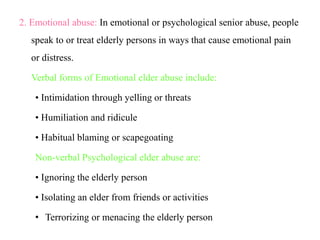 2. Emotional abuse: In emotional or psychological senior abuse, people
speak to or treat elderly persons in ways that cause emotional pain
or distress.
Verbal forms of Emotional elder abuse include:
• Intimidation through yelling or threats
• Humiliation and ridicule
• Habitual blaming or scapegoating
Non-verbal Psychological elder abuse are:
• Ignoring the elderly person
• Isolating an elder from friends or activities
• Terrorizing or menacing the elderly person
 