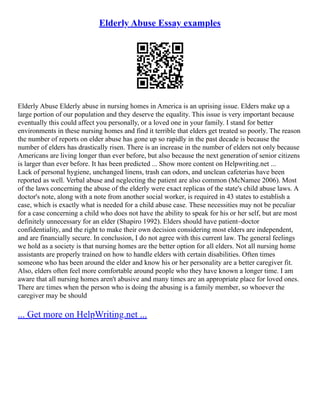 Elderly Abuse Essay examples
Elderly Abuse Elderly abuse in nursing homes in America is an uprising issue. Elders make up a
large portion of our population and they deserve the equality. This issue is very important because
eventually this could affect you personally, or a loved one in your family. I stand for better
environments in these nursing homes and find it terrible that elders get treated so poorly. The reason
the number of reports on elder abuse has gone up so rapidly in the past decade is because the
number of elders has drastically risen. There is an increase in the number of elders not only because
Americans are living longer than ever before, but also because the next generation of senior citizens
is larger than ever before. It has been predicted ... Show more content on Helpwriting.net ...
Lack of personal hygiene, unchanged linens, trash can odors, and unclean cafeterias have been
reported as well. Verbal abuse and neglecting the patient are also common (McNamee 2006). Most
of the laws concerning the abuse of the elderly were exact replicas of the state's child abuse laws. A
doctor's note, along with a note from another social worker, is required in 43 states to establish a
case, which is exactly what is needed for a child abuse case. These necessities may not be peculiar
for a case concerning a child who does not have the ability to speak for his or her self, but are most
definitely unnecessary for an elder (Shapiro 1992). Elders should have patient–doctor
confidentiality, and the right to make their own decision considering most elders are independent,
and are financially secure. In conclusion, I do not agree with this current law. The general feelings
we hold as a society is that nursing homes are the better option for all elders. Not all nursing home
assistants are properly trained on how to handle elders with certain disabilities. Often times
someone who has been around the elder and know his or her personality are a better caregiver fit.
Also, elders often feel more comfortable around people who they have known a longer time. I am
aware that all nursing homes aren't abusive and many times are an appropriate place for loved ones.
There are times when the person who is doing the abusing is a family member, so whoever the
caregiver may be should
... Get more on HelpWriting.net ...
 
