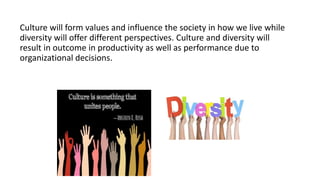 Culture will form values and influence the society in how we live while
diversity will offer different perspectives. Culture and diversity will
result in outcome in productivity as well as performance due to
organizational decisions.
 