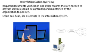 Information System Overview
Required documents verification and other records that are needed to
provide services should be controlled and maintained by the
organization to operate.
Email, Fax, Scan, are essentials to the information system.
 
