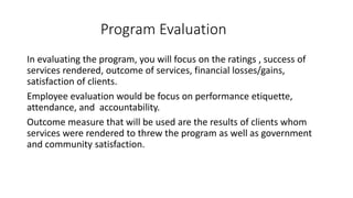 Program Evaluation
In evaluating the program, you will focus on the ratings , success of
services rendered, outcome of services, financial losses/gains,
satisfaction of clients.
Employee evaluation would be focus on performance etiquette,
attendance, and accountability.
Outcome measure that will be used are the results of clients whom
services were rendered to threw the program as well as government
and community satisfaction.
 