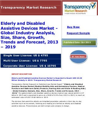 REPORT DESCRIPTION
Elderly and Disabled Assistive Devices Market is Expected to Reach USD 19.68
Billion Globally in 2019: Transparency Market Research
Transparency Market Research is Published new Market Report “ Elderly and Disabled
Assistive Devices Market (Medical Mobility Aids and Ambulatory Devices, Medical
Furniture and Bathroom Safety Products, Hearing Aids and Vision & Reading Aids)
- Global Industry Analysis, Size, Share, Growth, Trends and Forecast, 2013 -
2019," the global elderly and disabled assistive devices market was valued atUSD 12.37
billion in 2012 and is expected to grow at a CAGR of 6.9% from 2013 to 2019, to reach an
estimated value of USD 19.68 billion in 2019.
The devices that assist the elderly and disabled population patients in their day-to-day
activities such as movement, listening and reading are termed as elderly and disabled
assistive devices. These devices are both simple and complex in design.
Transparency Market Research
Elderly and Disabled
Assistive Devices Market -
Global Industry Analysis,
Size, Share, Growth,
Trends and Forecast, 2013
– 2019
Single User License: US $ 4795
Multi User License: US $ 7795
Corporate User License: US $ 10795
Buy Now
Request Sample
Published Date: Oct 2013
107 Pages Report
 