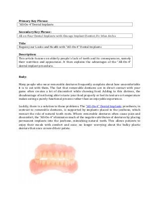 Primary Key Phrase:
“All-On-4”Dental Implants
Secondary Key Phrase:
All on Four Dental Implants with Chicago Implant Dentist, Dr. Irfan Atcha
Title:
Regain your Looks and Health with “All-On-4” Dental Implants
Description:
This article focuses on elderly people´s lack of teeth and its consequences, namely
their nutrition and appearance. It then explains the advantages of the “All-On-4”
dental implant procedure.
Body:
Many people who wear removable dentures frequently complain about how uncomfortable
it is to eat with them. The fact that removable dentures are in direct contact with your
gums often creates a lot of discomfort while chewing food. Adding to this distress, the
disadvantage of not being able to taste your food properly or feel its texture or temperature
makes eating a purely functional process rather than an enjoyable experience.
Luckily, there is a solution to these problems. The “All-On-4” Dental Implants prosthesis, in
contrast to removable dentures, is supported by implants placed in the jawbone, which
reenact the role of natural tooth roots. Where removable dentures often cause pain and
discomfort, the “All-On-4” eliminates much of the negative attributes of dentures by placing
permanent implants into the jawbone, mimicking natural teeth. This allows patients to
enjoy their meals with comfort and ease; no longer worrying about the bulky plastic
denture that once covered their palate.
 