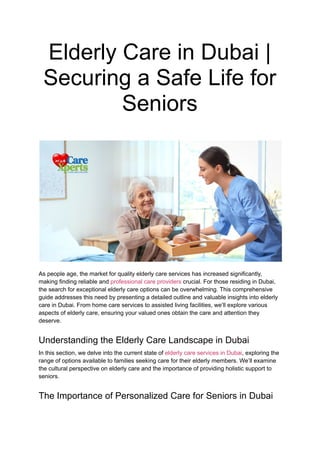 Elderly Care in Dubai |
Securing a Safe Life for
Seniors
As people age, the market for quality elderly care services has increased significantly,
making finding reliable and professional care providers crucial. For those residing in Dubai,
the search for exceptional elderly care options can be overwhelming. This comprehensive
guide addresses this need by presenting a detailed outline and valuable insights into elderly
care in Dubai. From home care services to assisted living facilities, we’ll explore various
aspects of elderly care, ensuring your valued ones obtain the care and attention they
deserve.
Understanding the Elderly Care Landscape in Dubai
In this section, we delve into the current state of elderly care services in Dubai, exploring the
range of options available to families seeking care for their elderly members. We’ll examine
the cultural perspective on elderly care and the importance of providing holistic support to
seniors.
The Importance of Personalized Care for Seniors in Dubai
 