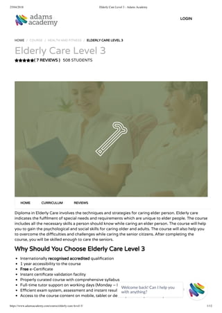 25/04/2018 Elderly Care Level 3 - Adams Academy
https://www.adamsacademy.com/course/elderly-care-level-3/ 1/12
( 7 REVIEWS )
HOME / COURSE / HEALTH AND FITNESS / ELDERLY CARE LEVEL 3
Elderly Care Level 3
508 STUDENTS
Diploma in Elderly Care involves the techniques and strategies for caring elder person. Elderly care
indicates the ful lment of special needs and requirements which are unique to elder people. The course
includes all the necessary skills a person should know while caring an elder person. The course will help
you to gain the psychological and social skills for caring older and adults. The course will also help you
to overcome the di culties and challenges while caring the senior citizens. After completing the
course, you will be skilled enough to care the seniors.
Why Should You Choose Elderly Care Level 3
Internationally recognised accredited quali cation
1 year accessibility to the course
Free e-Certi cate
Instant certi cate validation facility
Properly curated course with comprehensive syllabus
Full-time tutor support on working days (Monday – Friday)
E cient exam system, assessment and instant results
Access to the course content on mobile, tablet or desktop from anywhere anytime
HOME CURRICULUM REVIEWS
LOGIN
Welcome back! Can I help you
with anything? 
 