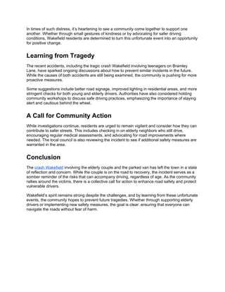 In times of such distress, it’s heartening to see a community come together to support one
another. Whether through small gestures of kindness or by advocating for safer driving
conditions, Wakefield residents are determined to turn this unfortunate event into an opportunity
for positive change.
Learning from Tragedy
The recent accidents, including the tragic crash Wakefield involving teenagers on Bramley
Lane, have sparked ongoing discussions about how to prevent similar incidents in the future.
While the causes of both accidents are still being examined, the community is pushing for more
proactive measures.
Some suggestions include better road signage, improved lighting in residential areas, and more
stringent checks for both young and elderly drivers. Authorities have also considered holding
community workshops to discuss safe driving practices, emphasizing the importance of staying
alert and cautious behind the wheel.
A Call for Community Action
While investigations continue, residents are urged to remain vigilant and consider how they can
contribute to safer streets. This includes checking in on elderly neighbors who still drive,
encouraging regular medical assessments, and advocating for road improvements where
needed. The local council is also reviewing the incident to see if additional safety measures are
warranted in the area.
Conclusion
The crash Wakefield involving the elderly couple and the parked van has left the town in a state
of reflection and concern. While the couple is on the road to recovery, the incident serves as a
somber reminder of the risks that can accompany driving, regardless of age. As the community
rallies around the victims, there is a collective call for action to enhance road safety and protect
vulnerable drivers.
Wakefield’s spirit remains strong despite the challenges, and by learning from these unfortunate
events, the community hopes to prevent future tragedies. Whether through supporting elderly
drivers or implementing new safety measures, the goal is clear: ensuring that everyone can
navigate the roads without fear of harm.
 