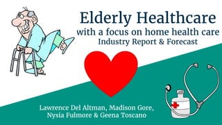 Elderly Healthcare
with a focus on home health care
Industry Report & Forecast
Lawrence Del Altman, Madison Gore,
Nysia Fulmore & Geena Toscano
 