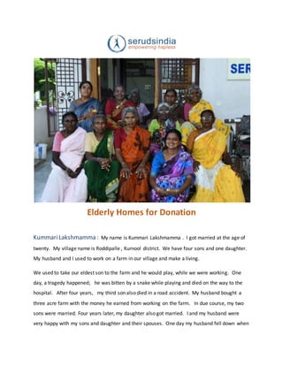 Elderly Homes for Donation
KummariLakshmamma : My name is Kummari Lakshmamma . I got married at the age of
twenty. My village name is Roddipalle , Kurnool district. We have four sons and one daughter.
My husband and I used to work on a farm in our village and make a living.
We used to take our eldest son to the farm and he would play, while we were working. One
day, a tragedy happened; he was bitten by a snake while playing and died on the way to the
hospital. After four years, my third son also died in a road accident. My husband bought a
three acre farm with the money he earned from working on the farm. In due course, my two
sons were married. Four years later, my daughter also got married. I and my husband were
very happy with my sons and daughter and their spouses. One day my husband fell down when
 