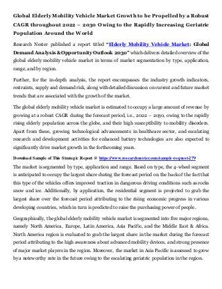 Global Elderly MobilityVehicle Market Growth to be Propelledby a Robust
CAGR throughout 2022 – 2030 Owing to the Rapidly Increasing Geriatric
Population Around the World
Research Nester published a report titled “Elderly Mobility Vehicle Market: Global
Demand Analysis & Opportunity Outlook 2030” which delivers detailed overview of the
global elderly mobility vehicle market in terms of market segmentation by type, application,
range, and by region.
Further, for the in-depth analysis, the report encompasses the industry growth indicators,
restraints, supply and demand risk, along with detailed discussion on current and future market
trends that are associated with the growth of the market.
The global elderly mobility vehicle market is estimated to occupy a large amount of revenue by
growing at a robust CAGR during the forecast period, i.e., 2022 – 2030, owing to the rapidly
rising elderly population across the globe, and their high susceptibility to mobility disorders.
Apart from these, growing technological advancements in healthcare sector, and escalating
research and development activities for enhanced battery technologies are also expected to
significantly drive market growth in the forthcoming years.
Download Sample of This Strategic Report @ https://www.researchnester.com/sample-request-279
The market is segmented by type, application and range. Based on type, the 4-wheel segment
is anticipated to occupy the largest share during the forecast period on the back of the fact that
this type of the vehicles offers improved traction in dangerous driving conditions such as rocks
snow and ice. Additionally, by application, the residential segment is projected to grab the
largest share over the forecast period attributing to the rising economic progress in various
developing countries, which in turn is predicted to raise the purchasing power of people.
Geographically, the global elderly mobility vehicle market is segmented into five major regions,
namely North America, Europe, Latin America, Asia Pacific, and the Middle East & Africa.
North America region is evaluated to grab the largest share in the market during the forecast
period attributing to the high awareness about advanced mobility devices, and strong presence
of major market players in the region. Moreover, the market in Asia Pacific is assessed to grow
by a noteworthy rate in the future owing to the escalating geriatric population in the region.
 