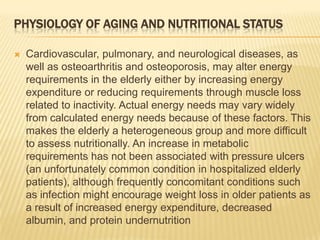 PHYSIOLOGY OF AGING AND NUTRITIONAL STATUS

   Cardiovascular, pulmonary, and neurological diseases, as
    well as osteoarthritis and osteoporosis, may alter energy
    requirements in the elderly either by increasing energy
    expenditure or reducing requirements through muscle loss
    related to inactivity. Actual energy needs may vary widely
    from calculated energy needs because of these factors. This
    makes the elderly a heterogeneous group and more difficult
    to assess nutritionally. An increase in metabolic
    requirements has not been associated with pressure ulcers
    (an unfortunately common condition in hospitalized elderly
    patients), although frequently concomitant conditions such
    as infection might encourage weight loss in older patients as
    a result of increased energy expenditure, decreased
    albumin, and protein undernutrition
 