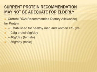 CURRENT PROTEIN RECOMMENDATION
MAY NOT BE ADEQUATE FOR ELDERLY
  Current RDA(Recommended Dietary Allowance)
for Protein
 – Established for healthy men and women ≥19 yrs

 – 0.8g protein/kg/day

 – 46g/day (female)

 – 56g/day (male)
 