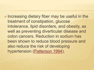    Increasing dietary fiber may be useful in the
    treatment of constipation, glucose
    intolerance, lipid disorders, and obesity, as
    well as preventing diverticular disease and
    colon cancers. Reduction in sodium has
    been shown to reduce blood pressure and
    also reduce the risk of developing
    hypertension (Patterson 1994).
 