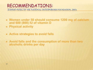 RECOMMENDATIONS:
     (EXPERT PANEL OF THE NATIONAL OSTEOPOROSIS FOUNDATION, 2003)




     Women under 50 should consume 1200 mg of calcium
      and 600 (800) IU of vitamin D
     Physical activity

     Active strategies to avoid falls

     Avoid falls and the consumption of more than two
      alcoholic drinks per day




22
 
