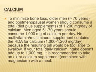 CALCIUM
   To minimize bone loss, older men (> 70 years)
    and postmenopausal women should consume a
    total (diet plus supplements) of 1,200 mg/day of
    calcium. Men aged 51-70 years should
    consume 1,000 mg of calcium per day. No
    multivitamin/multimineral supplement contains
    the RDA for calcium (1,000-1,200 mg/day)
    because the resulting pill would be too large to
    swallow. If your total daily calcium intake doesn't
    add up to 1,000 mg, It is recommended to take
    an extra calcium supplement (combined with
    magnesium) with a meal.
 