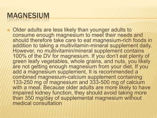 MAGNESIUM
   Older adults are less likely than younger adults to
    consume enough magnesium to meet their needs and
    should therefore take care to eat magnesium-rich foods in
    addition to taking a multivitamin-mineral supplement daily.
    However, no multivitamin/mineral supplement contains
    100% of the DV for magnesium. If you don’t eat plenty of
    green leafy vegetables, whole grains, and nuts, you likely
    are not getting enough magnesium from your diet. If you
    add a magnesium supplement, It is recommended a
    combined magnesium-calcium supplement containing
    133-250 mg of magnesium and 333-500 mg of calcium
    with a meal. Because older adults are more likely to have
    impaired kidney function, they should avoid taking more
    than 350 mg/day of supplemental magnesium without
    medical consultation
 