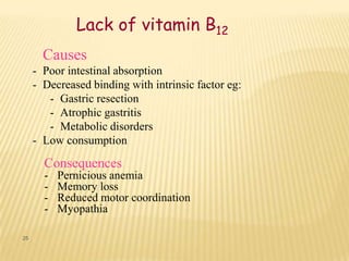 Lack of vitamin B12
       Causes
     - Poor intestinal absorption
     - Decreased binding with intrinsic factor eg:
        - Gastric resection
        - Atrophic gastritis
        - Metabolic disorders
     - Low consumption

       Consequences
       -   Pernicious anemia
       -   Memory loss
       -   Reduced motor coordination
       -   Myopathia

25
 