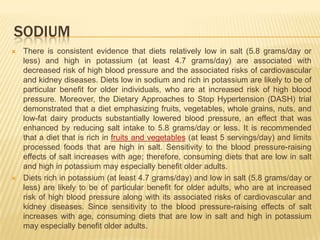 SODIUM
   There is consistent evidence that diets relatively low in salt (5.8 grams/day or
    less) and high in potassium (at least 4.7 grams/day) are associated with
    decreased risk of high blood pressure and the associated risks of cardiovascular
    and kidney diseases. Diets low in sodium and rich in potassium are likely to be of
    particular benefit for older individuals, who are at increased risk of high blood
    pressure. Moreover, the Dietary Approaches to Stop Hypertension (DASH) trial
    demonstrated that a diet emphasizing fruits, vegetables, whole grains, nuts, and
    low-fat dairy products substantially lowered blood pressure, an effect that was
    enhanced by reducing salt intake to 5.8 grams/day or less. It is recommended
    that a diet that is rich in fruits and vegetables (at least 5 servings/day) and limits
    processed foods that are high in salt. Sensitivity to the blood pressure-raising
    effects of salt increases with age; therefore, consuming diets that are low in salt
    and high in potassium may especially benefit older adults.
   Diets rich in potassium (at least 4.7 grams/day) and low in salt (5.8 grams/day or
    less) are likely to be of particular benefit for older adults, who are at increased
    risk of high blood pressure along with its associated risks of cardiovascular and
    kidney diseases. Since sensitivity to the blood pressure-raising effects of salt
    increases with age, consuming diets that are low in salt and high in potassium
    may especially benefit older adults.
 