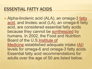 ESSENTIAL FATTY ACIDS
   Alpha-linolenic acid (ALA), an omega-3 fatty
    acid, and linoleic acid (LA), an omega-6 fatty
    acid, are considered essential fatty acids
    because they cannot be synthesized by
    humans. In 2002, the Food and Nutrition
    Board of the U.S.Institute of
    Medicine established adequate intake (AI)
    levels for omega-6 and omega-3 fatty acids.
    Essential fatty acid recommendations for
    adults over the age of 50 are listed below.
 