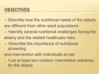 OBJECTIVES

 Describe how the nutritional needs of the elderly
are different from other adult populations
 •Identify several nutritional challenges facing the

elderly and the related healthcare risks
 •Describe the importance of nutritional
  screening
and intervention with individuals at risk
 •List at least two nutrition intervention solutions
  for the elderly
 
