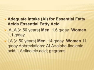  Adequate Intake (AI) for Essential Fatty
  Acids Essential Fatty Acid
 ALA (> 50 years) Men 1.6 g/day Women
  1.1 g/day
 LA (> 50 years) Men 14 g/day Women 11
  g/day Abbreviations: ALA=alpha-linolenic
  acid; LA=linoleic acid; g=grams
 