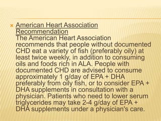    American Heart Association
    Recommendation
    The American Heart Association
    recommends that people without documented
    CHD eat a variety of fish (preferably oily) at
    least twice weekly, in addition to consuming
    oils and foods rich in ALA. People with
    documented CHD are advised to consume
    approximately 1 g/day of EPA + DHA
    preferably from oily fish, or to consider EPA +
    DHA supplements in consultation with a
    physician. Patients who need to lower serum
    triglycerides may take 2-4 g/day of EPA +
    DHA supplements under a physician's care.
 