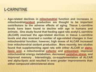 L-CARNITINE

   Age-related declines in mitochondrial function and increases in
    mitochondrialoxidant production are thought to be important
    contributors to the adverse effects of aging. Tissue L-carnitine
    levels have been found to decline with age in humans and
    animals . One study found that feeding aged rats acetyl-L-carnitine
    (ALCAR) reversed the age-related declines in tissue L-carnitine
    levels and also reversed a number of age-related changes in liver
    mitochondrial function; however, high doses of ALCAR increased
    liver mitochondrial oxidant production . More recently, two studies
    found that supplementing aged rats with either ALCAR or alpha-
    lipoic acid, a mitochondrial cofactor and antioxidant, improved
    mitochondrial energy metabolism, decreased oxidative stress, and
    improved memory . Interestingly, co-supplementation of ALCAR
    and alpha-lipoic acid resulted in even greater improvements than
    either compound administered alone
 