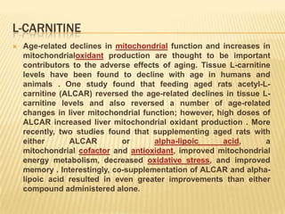 L-CARNITINE
   Age-related declines in mitochondrial function and increases in
    mitochondrialoxidant production are thought to be important
    contributors to the adverse effects of aging. Tissue L-carnitine
    levels have been found to decline with age in humans and
    animals . One study found that feeding aged rats acetyl-L-
    carnitine (ALCAR) reversed the age-related declines in tissue L-
    carnitine levels and also reversed a number of age-related
    changes in liver mitochondrial function; however, high doses of
    ALCAR increased liver mitochondrial oxidant production . More
    recently, two studies found that supplementing aged rats with
    either      ALCAR         or      alpha-lipoic      acid,      a
    mitochondrial cofactor and antioxidant, improved mitochondrial
    energy metabolism, decreased oxidative stress, and improved
    memory . Interestingly, co-supplementation of ALCAR and alpha-
    lipoic acid resulted in even greater improvements than either
    compound administered alone.
 
