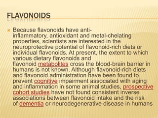 FLAVONOIDS
   Because flavonoids have anti-
    inflammatory, antioxidant and metal-chelating
    properties, scientists are interested in the
    neuroprotective potential of flavonoid-rich diets or
    individual flavonoids. At present, the extent to which
    various dietary flavonoids and
    flavonoid metabolites cross the blood-brain barrier in
    humans is not known. Although flavonoid-rich diets
    and flavonoid administration have been found to
    prevent cognitive impairment associated with aging
    and inflammation in some animal studies, prospective
    cohort studies have not found consistent inverse
    associations between flavonoid intake and the risk
    of dementia or neurodegenerative disease in humans
 