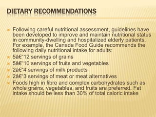 DIETARY RECOMMENDATIONS

   Following careful nutritional assessment, guidelines have
    been developed to improve and maintain nutritional status
    in community-dwelling and hospitalized elderly patients.
    For example, the Canada Food Guide recommends the
    following daily nutritional intake for adults:
   5â€―12 servings of grains
   5â€―10 servings of fruits and vegetables
   2â€―4 servings of milk products
   2â€―3 servings of meat or meat alternatives
   Foods high in fibre and complex carbohydrates such as
    whole grains, vegetables, and fruits are preferred. Fat
    intake should be less than 30% of total caloric intake
 