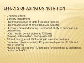 EFFECTS OF AGING ON NUTRITION
   Changes Effects
   Sensory Impairment
   –Decreased sense of taste ÎReduced Appetite
   –Decreased sense of smell ÎReduced Appetite
   –Loss of vision and hearing ÎDecreased ability to purchase and
    prepare food
   –Oral health / dental problems ÎDifficulty
    chewing, inflammation, poor quality diet
   Altered energy need ÎDiet lacking in essential nutrients
   Decreased physical activity ÎProgressive depletion of LBW and
    loss of appetite
   Muscle loss (sarcopenia) ÎDecreased functional ability, assistance
    needed with ADLs.
 