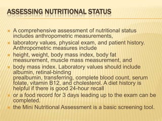 ASSESSING NUTRITIONAL STATUS

   A comprehensive assessment of nutritional status
    includes anthropometric measurements,
   laboratory values, physical exam, and patient history.
    Anthropometric measures include
   height, weight, body mass index, body fat
    measurement, muscle mass measurement, and
   body mass index. Laboratory values should include
    albumin, retinal-binding
    prealbumin, transferring, complete blood count, serum
    folate, vitamin B12, and cholesterol. A diet history is
    helpful if there is good 24-hour recall
   or a food record for 3 days leading up to the exam can be
    completed.
   the Mini Nutritional Assessment is a basic screening tool.
 