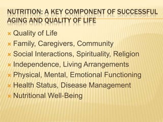 NUTRITION: A KEY COMPONENT OF SUCCESSFUL
AGING AND QUALITY OF LIFE
 Quality of Life
 Family, Caregivers, Community

 Social Interactions, Spirituality, Religion

 Independence, Living Arrangements

 Physical, Mental, Emotional Functioning

 Health Status, Disease Management

 Nutritional Well‐Being
 