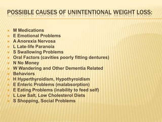 POSSIBLE CAUSES OF UNINTENTIONAL WEIGHT LOSS:

   M Medications
   E Emotional Problems
   A Anorexia Nervosa
   L Late‐life Paranoia
   S Swallowing Problems
   Oral Factors (cavities poorly fitting dentures)
   N No Money
   W Wandering and Other Dementia Related
   Behaviors
   H Hyperthyroidism, Hypothyroidism
   E Enteric Problems (malabsorption)
   E Eating Problems (inability to feed self)
   L Low Salt, Low Cholesterol Diets
   S Shopping, Social Problems
 
