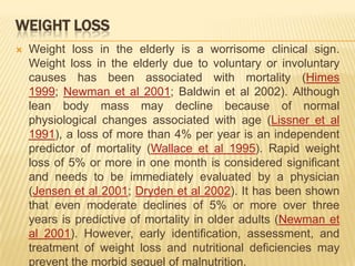 WEIGHT LOSS
   Weight loss in the elderly is a worrisome clinical sign.
    Weight loss in the elderly due to voluntary or involuntary
    causes has been associated with mortality (Himes
    1999; Newman et al 2001; Baldwin et al 2002). Although
    lean body mass may decline because of normal
    physiological changes associated with age (Lissner et al
    1991), a loss of more than 4% per year is an independent
    predictor of mortality (Wallace et al 1995). Rapid weight
    loss of 5% or more in one month is considered significant
    and needs to be immediately evaluated by a physician
    (Jensen et al 2001; Dryden et al 2002). It has been shown
    that even moderate declines of 5% or more over three
    years is predictive of mortality in older adults (Newman et
    al 2001). However, early identification, assessment, and
    treatment of weight loss and nutritional deficiencies may
    prevent the morbid sequel of malnutrition.
 