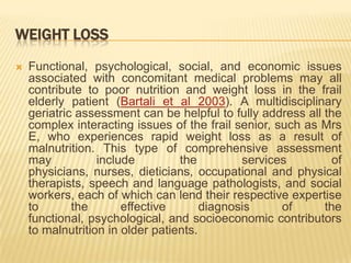 WEIGHT LOSS
   Functional, psychological, social, and economic issues
    associated with concomitant medical problems may all
    contribute to poor nutrition and weight loss in the frail
    elderly patient (Bartali et al 2003). A multidisciplinary
    geriatric assessment can be helpful to fully address all the
    complex interacting issues of the frail senior, such as Mrs
    E, who experiences rapid weight loss as a result of
    malnutrition. This type of comprehensive assessment
    may           include         the         services         of
    physicians, nurses, dieticians, occupational and physical
    therapists, speech and language pathologists, and social
    workers, each of which can lend their respective expertise
    to       the       effective       diagnosis     of      the
    functional, psychological, and socioeconomic contributors
    to malnutrition in older patients.
 