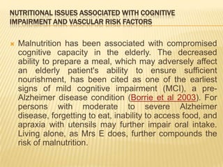 NUTRITIONAL ISSUES ASSOCIATED WITH COGNITIVE
IMPAIRMENT AND VASCULAR RISK FACTORS

   Malnutrition has been associated with compromised
    cognitive capacity in the elderly. The decreased
    ability to prepare a meal, which may adversely affect
    an elderly patient's ability to ensure sufficient
    nourishment, has been cited as one of the earliest
    signs of mild cognitive impairment (MCI), a pre-
    Alzheimer disease condition (Borrie et al 2003). For
    persons with moderate to severe Alzheimer
    disease, forgetting to eat, inability to access food, and
    apraxia with utensils may further impair oral intake.
    Living alone, as Mrs E does, further compounds the
    risk of malnutrition.
 