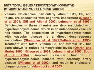 NUTRITIONAL ISSUES ASSOCIATED WITH COGNITIVE
    IMPAIRMENT AND VASCULAR RISK FACTORS
   Vitamin deficiencies, particularly vitamin B12, B6, and
    folate, are associated with cognitive impairment (Nilsson
    et al 2001; Gill and Alibhai 2003; Lehmann et al 2003).
    Deficiencies in these vitamins are also associated with
    hyperhomocysteinemia, which is an independent vascular
    risk factor. The association of hyperhomocysteinemia
    with vascular disease is a direct dose-response
    association (Stamphler et al 1992;Selhub et al 1995).
    Treatment with folate, vitamin B6, and vitamin B12 has
    been shown to reduce homocysteine levels (Omran and
    Morley 2000; Nillson et al 2001; Lehmann et al 2003; Scott
    et    al    2004),   improve     vascular   function    in
    hyperhomocysteinemic patients with coronary artery
    disease (Willems et al 2002), and result in cholesterol
    plaque regression (Marcucci et al 2003
 