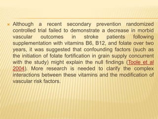    Although a recent secondary prevention randomized
    controlled trial failed to demonstrate a decrease in morbid
    vascular      outcomes       in     stroke    patients   following
    supplementation with vitamins B6, B12, and folate over two
    years, it was suggested that confounding factors (such as
    the initiation of folate fortification in grain supply concurrent
    with the study) might explain the null findings (Toole et al
    2004). More research is needed to clarify the complex
    interactions between these vitamins and the modification of
    vascular risk factors.
 
