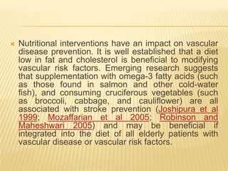    Nutritional interventions have an impact on vascular
    disease prevention. It is well established that a diet
    low in fat and cholesterol is beneficial to modifying
    vascular risk factors. Emerging research suggests
    that supplementation with omega-3 fatty acids (such
    as those found in salmon and other cold-water
    fish), and consuming cruciferous vegetables (such
    as broccoli, cabbage, and cauliflower) are all
    associated with stroke prevention (Joshipura et al
    1999; Mozaffarian et al 2005; Robinson and
    Maheshwari 2005) and may be beneficial if
    integrated into the diet of all elderly patients with
    vascular disease or vascular risk factors.
 