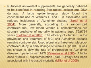    Nutritional antioxidant supplements are generally believed
    to be beneficial in reducing free radical cellular and DNA
    damage. A large epidemiological study found the
    concomitant use of vitamins C and E is associated with
    reduced incidences of Alzheimer disease (Zandi et al
    2004). More generally, according to a randomized
    controlled trial, low blood vitamin C concentrations are
    strongly predictive of mortality in patients aged 75â€―84
    years (Fletcher et al 2003). The efficacy of vitamin E in the
    prevention and treatment of MCI and Alzheimer disease
    remains controversial. Used alone in a three-year placebo-
    controlled study, a daily dosage of vitamin E (2000 IU) was
    not shown to slow the rate of progression to Alzheimer
    disease in patients with MCI (Petersen et al 2005). A high-
    dose vitamin E supplementation (>400 IU/day) has been
    associated with increased mortality (Miller et al 2005).
 