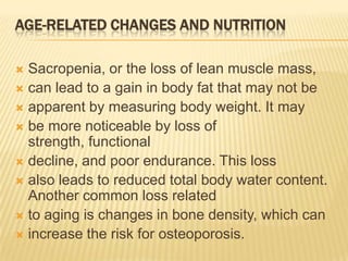 AGE-RELATED CHANGES AND NUTRITION

 Sacropenia, or the loss of lean muscle mass,
 can lead to a gain in body fat that may not be
 apparent by measuring body weight. It may
 be more noticeable by loss of
  strength, functional
 decline, and poor endurance. This loss
 also leads to reduced total body water content.
  Another common loss related
 to aging is changes in bone density, which can
 increase the risk for osteoporosis.
 