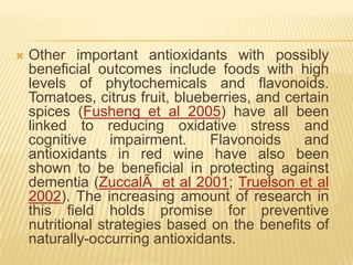    Other important antioxidants with possibly
    beneficial outcomes include foods with high
    levels of phytochemicals and flavonoids.
    Tomatoes, citrus fruit, blueberries, and certain
    spices (Fusheng et al 2005) have all been
    linked to reducing oxidative stress and
    cognitive     impairment.    Flavonoids     and
    antioxidants in red wine have also been
    shown to be beneficial in protecting against
    dementia (ZuccalÃ et al 2001; Truelson et al
    2002). The increasing amount of research in
    this field holds promise for preventive
    nutritional strategies based on the benefits of
    naturally-occurring antioxidants.
 