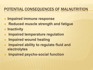 POTENTIAL CONSEQUENCES OF MALNUTRITION

   Impaired immune response
    Reduced muscle strength and fatigue
   Inactivity
    Impaired temperature regulation
    Impaired wound healing
    Impaired ability to regulate fluid and
    electrolytes
    Impaired psycho‐social function
 