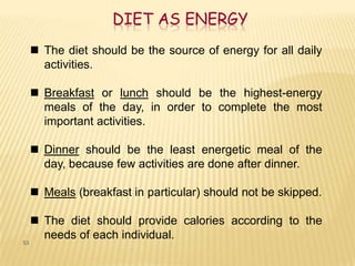 DIET AS ENERGY
      The diet should be the source of energy for all daily
       activities.

      Breakfast or lunch should be the highest-energy
       meals of the day, in order to complete the most
       important activities.

      Dinner should be the least energetic meal of the
       day, because few activities are done after dinner.

      Meals (breakfast in particular) should not be skipped.

      The diet should provide calories according to the
       needs of each individual.
53
 