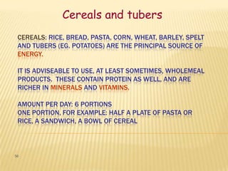 Cereals and tubers
 CEREALS: RICE, BREAD, PASTA, CORN, WHEAT, BARLEY, SPELT
 AND TUBERS (EG. POTATOES) ARE THE PRINCIPAL SOURCE OF
 ENERGY.

 IT IS ADVISEABLE TO USE, AT LEAST SOMETIMES, WHOLEMEAL
 PRODUCTS. THESE CONTAIN PROTEIN AS WELL, AND ARE
 RICHER IN MINERALS AND VITAMINS.

 AMOUNT PER DAY: 6 PORTIONS
 ONE PORTION, FOR EXAMPLE: HALF A PLATE OF PASTA OR
 RICE, A SANDWICH, A BOWL OF CEREAL



56
 